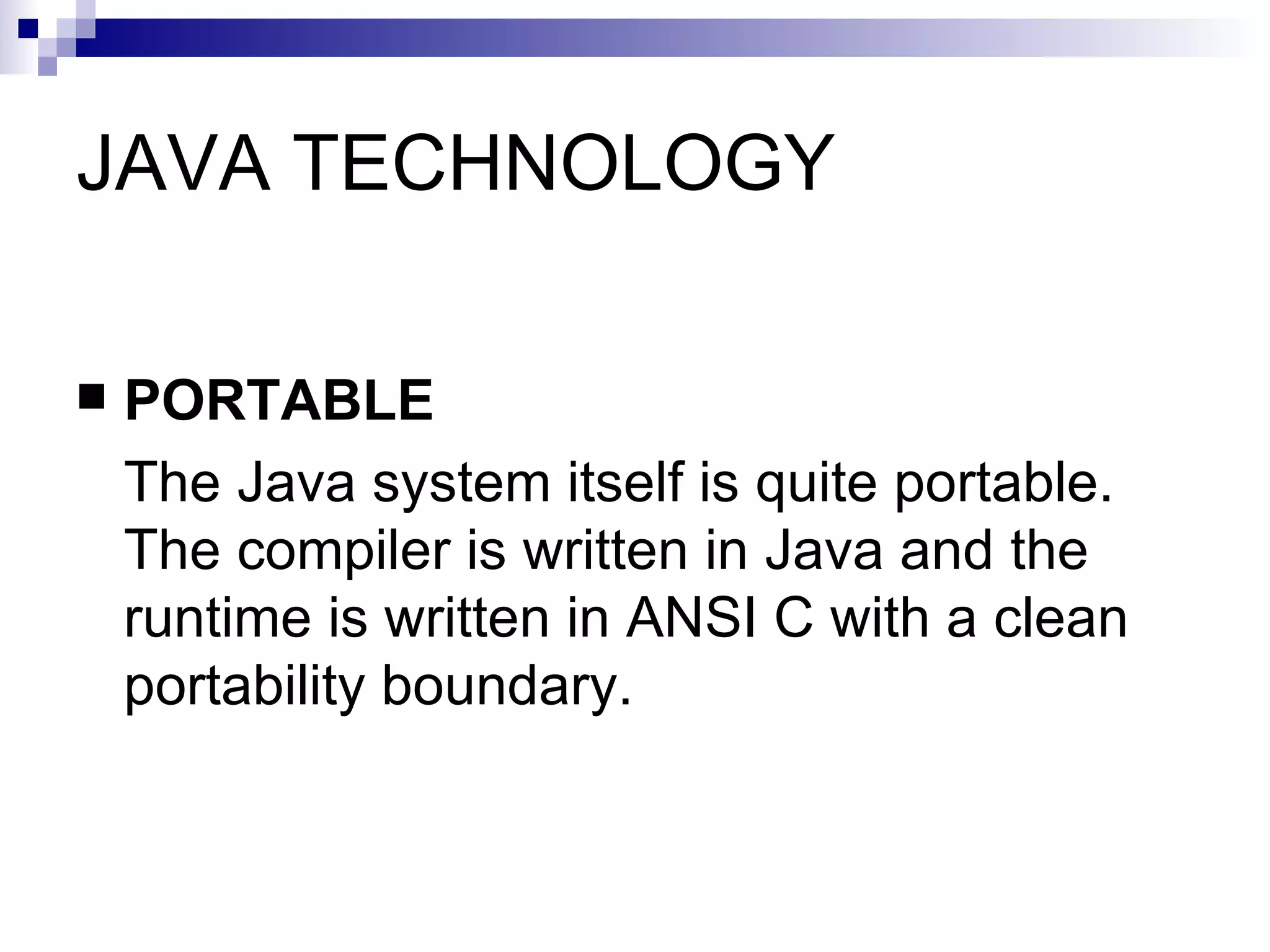 JAVA TECHNOLOGY PORTABLE The Java system itself is quite portable. The compiler is written in Java and the runtime is written in ANSI C with a clean portability boundary.  