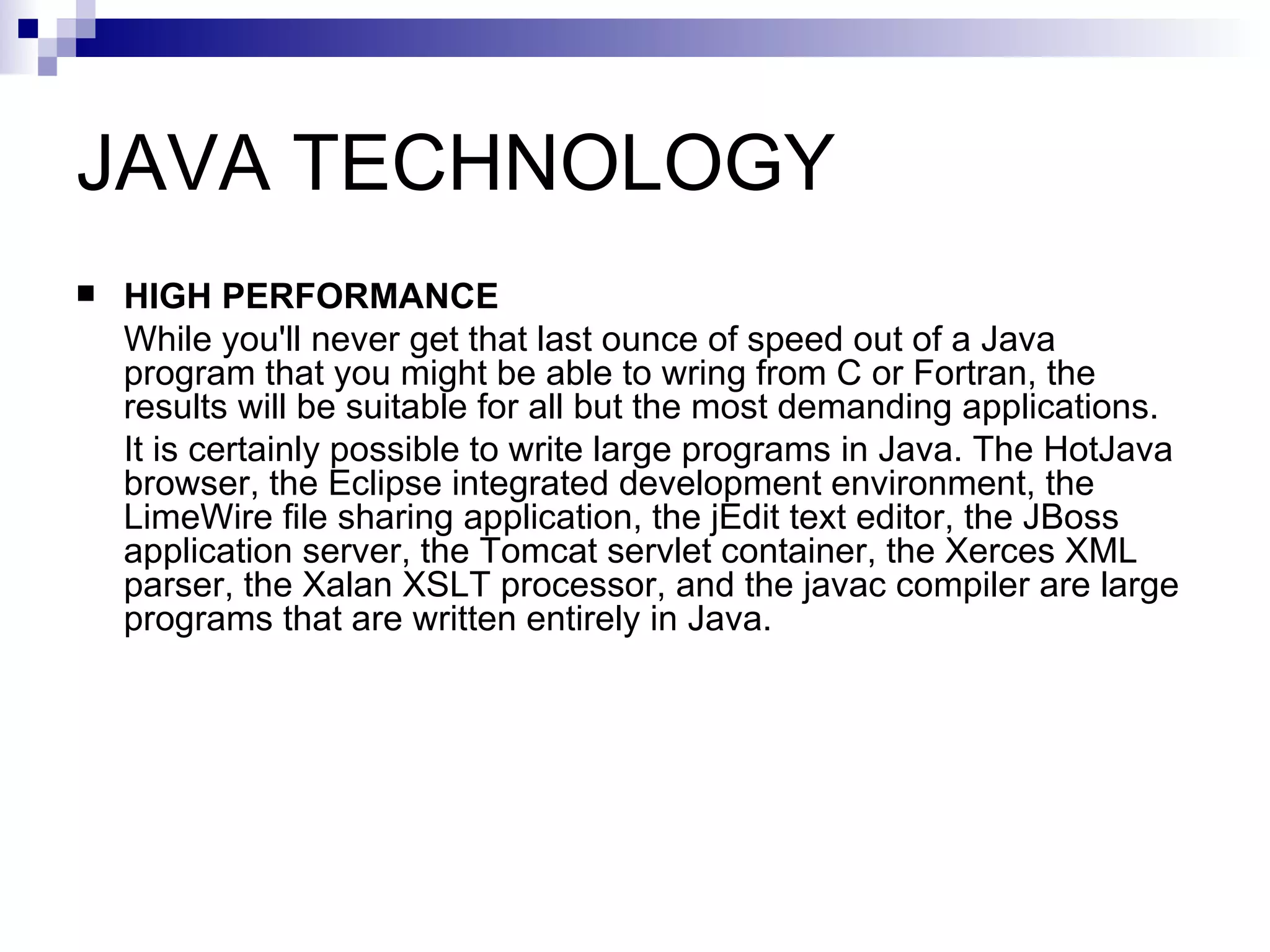 JAVA TECHNOLOGY HIGH PERFORMANCE While you'll never get that last ounce of speed out of a Java program that you might be able to wring from C or Fortran, the results will be suitable for all but the most demanding applications. It is certainly possible to write large programs in Java. The HotJava browser, the Eclipse integrated development environment, the LimeWire file sharing application, the jEdit text editor, the JBoss application server, the Tomcat servlet container, the Xerces XML parser, the Xalan XSLT processor, and the javac compiler are large programs that are written entirely in Java. 