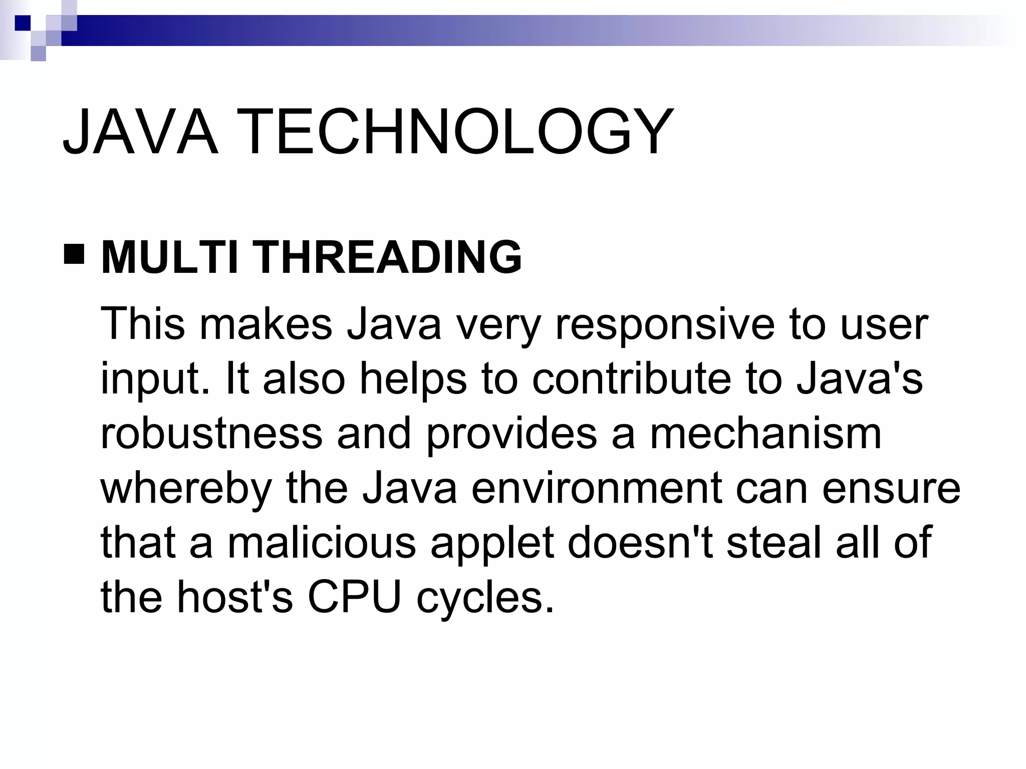 JAVA TECHNOLOGY MULTI THREADING This makes Java very responsive to user input. It also helps to contribute to Java's robustness and provides a mechanism whereby the Java environment can ensure that a malicious applet doesn't steal all of the host's CPU cycles.  