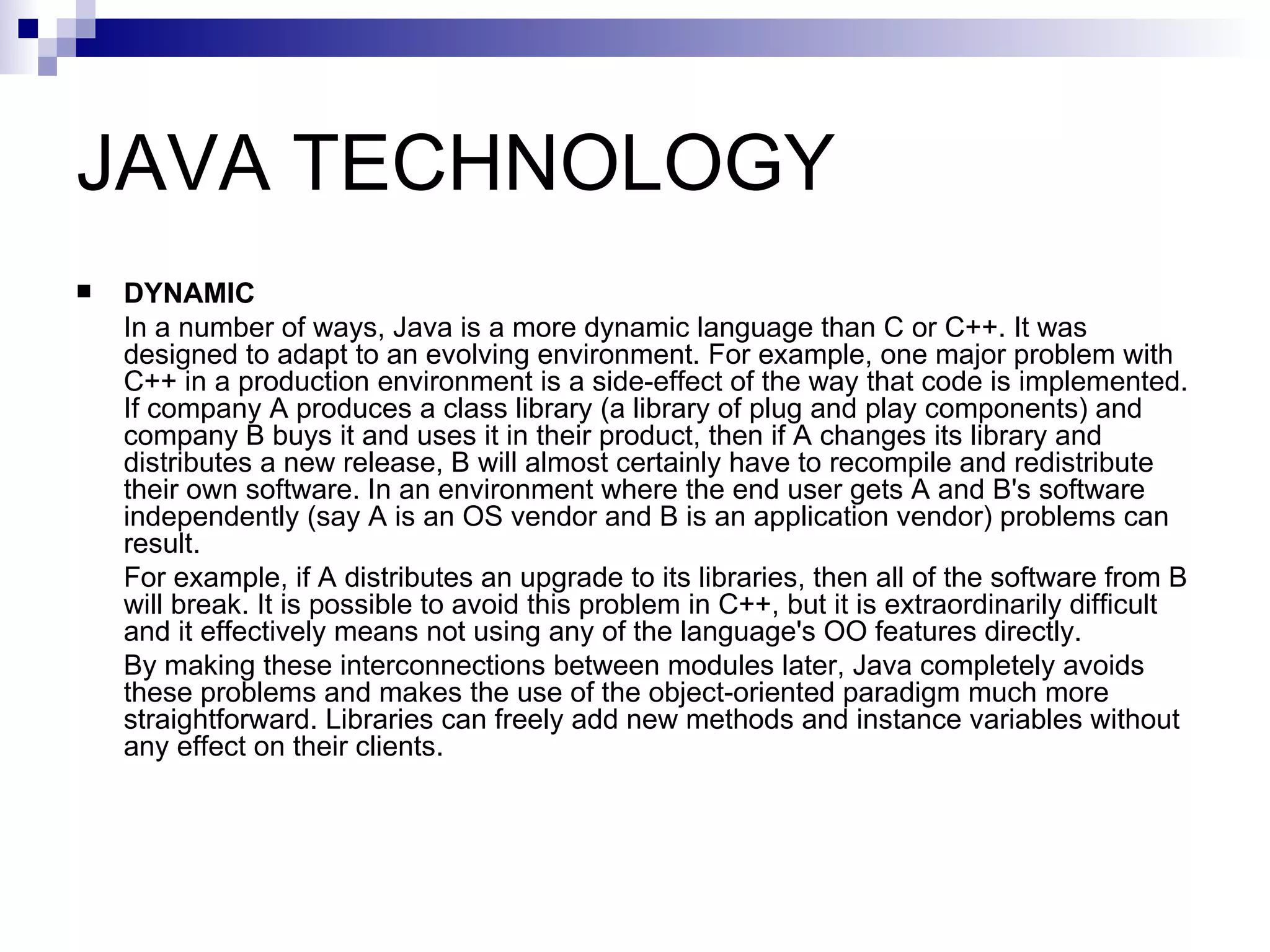 JAVA TECHNOLOGY  DYNAMIC In a number of ways, Java is a more dynamic language than C or C++. It was designed to adapt to an evolving environment. For example, one major problem with C++ in a production environment is a side-effect of the way that code is implemented. If company A produces a class library (a library of plug and play components) and company B buys it and uses it in their product, then if A changes its library and distributes a new release, B will almost certainly have to recompile and redistribute their own software. In an environment where the end user gets A and B's software independently (say A is an OS vendor and B is an application vendor) problems can result. For example, if A distributes an upgrade to its libraries, then all of the software from B will break. It is possible to avoid this problem in C++, but it is extraordinarily difficult and it effectively means not using any of the language's OO features directly. By making these interconnections between modules later, Java completely avoids these problems and makes the use of the object-oriented paradigm much more straightforward. Libraries can freely add new methods and instance variables without any effect on their clients. 