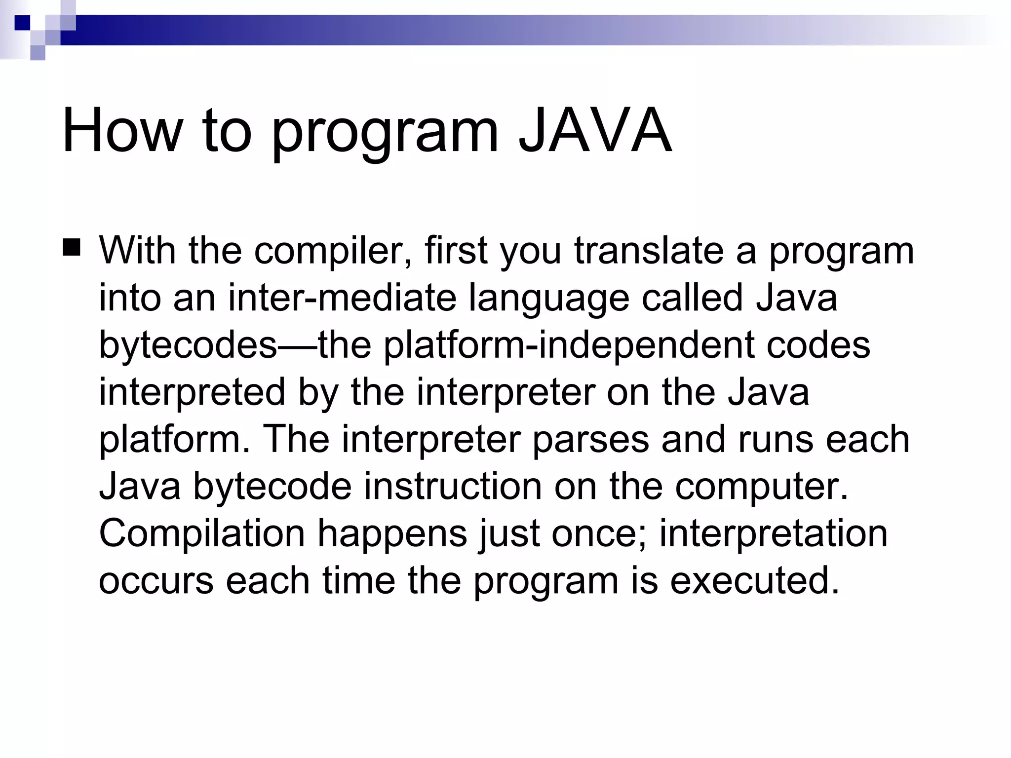 How to program JAVA With the compiler, first you translate a program into an inter-mediate language called Java bytecodes—the platform-independent codes interpreted by the interpreter on the Java platform. The interpreter parses and runs each Java bytecode instruction on the computer. Compilation happens just once; interpretation occurs each time the program is executed.  