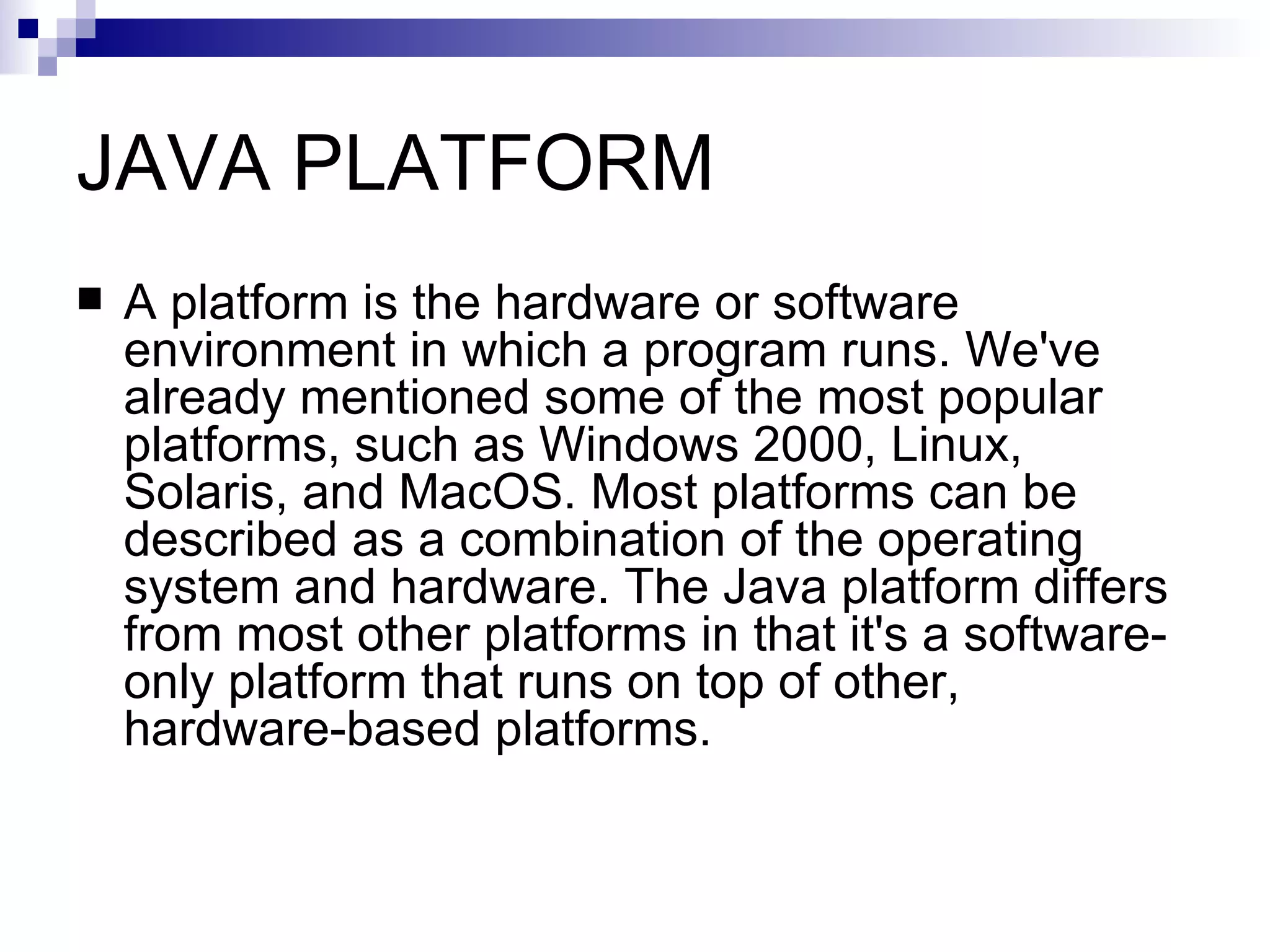 JAVA PLATFORM A platform is the hardware or software environment in which a program runs. We've already mentioned some of the most popular platforms, such as Windows 2000, Linux, Solaris, and MacOS. Most platforms can be described as a combination of the operating system and hardware. The Java platform differs from most other platforms in that it's a software-only platform that runs on top of other, hardware-based platforms. 