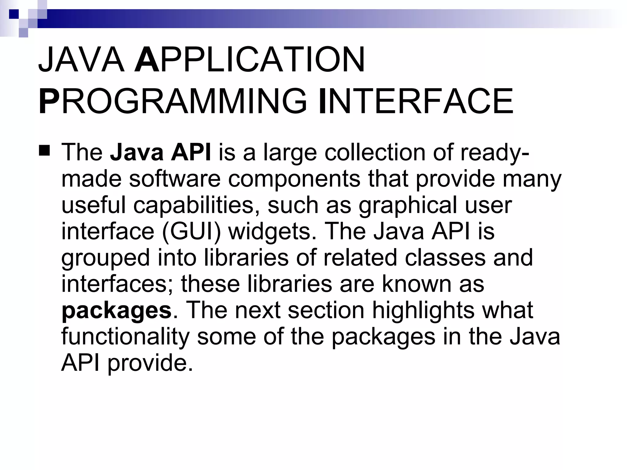 JAVA  A PPLICATION  P ROGRAMMING  I NTERFACE The  Java API  is a large collection of ready-made software components that provide many useful capabilities, such as graphical user interface (GUI) widgets. The Java API is grouped into libraries of related classes and interfaces; these libraries are known as  packages . The next section highlights what functionality some of the packages in the Java API provide. 
