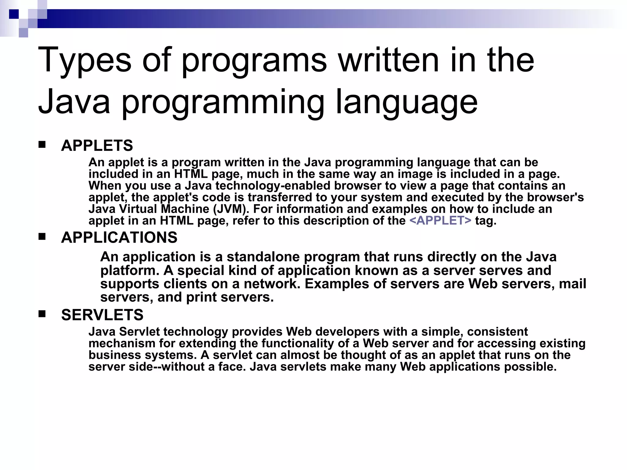 Types of programs written in the Java programming language APPLETS An applet is a program written in the Java programming language that can be included in an HTML page, much in the same way an image is included in a page. When you use a Java technology-enabled browser to view a page that contains an applet, the applet's code is transferred to your system and executed by the browser's Java Virtual Machine (JVM). For information and examples on how to include an applet in an HTML page, refer to this description of the  <APPLET>  tag.  APPLICATIONS An application is a standalone program that runs directly on the Java  platform. A special kind of application known as a server serves and  supports clients on a network. Examples of servers are Web servers, mail  servers, and print servers. SERVLETS Java Servlet technology provides Web developers with a simple, consistent mechanism for extending the functionality of a Web server and for accessing existing business systems. A servlet can almost be thought of as an applet that runs on the server side--without a face. Java servlets make many Web applications possible.  