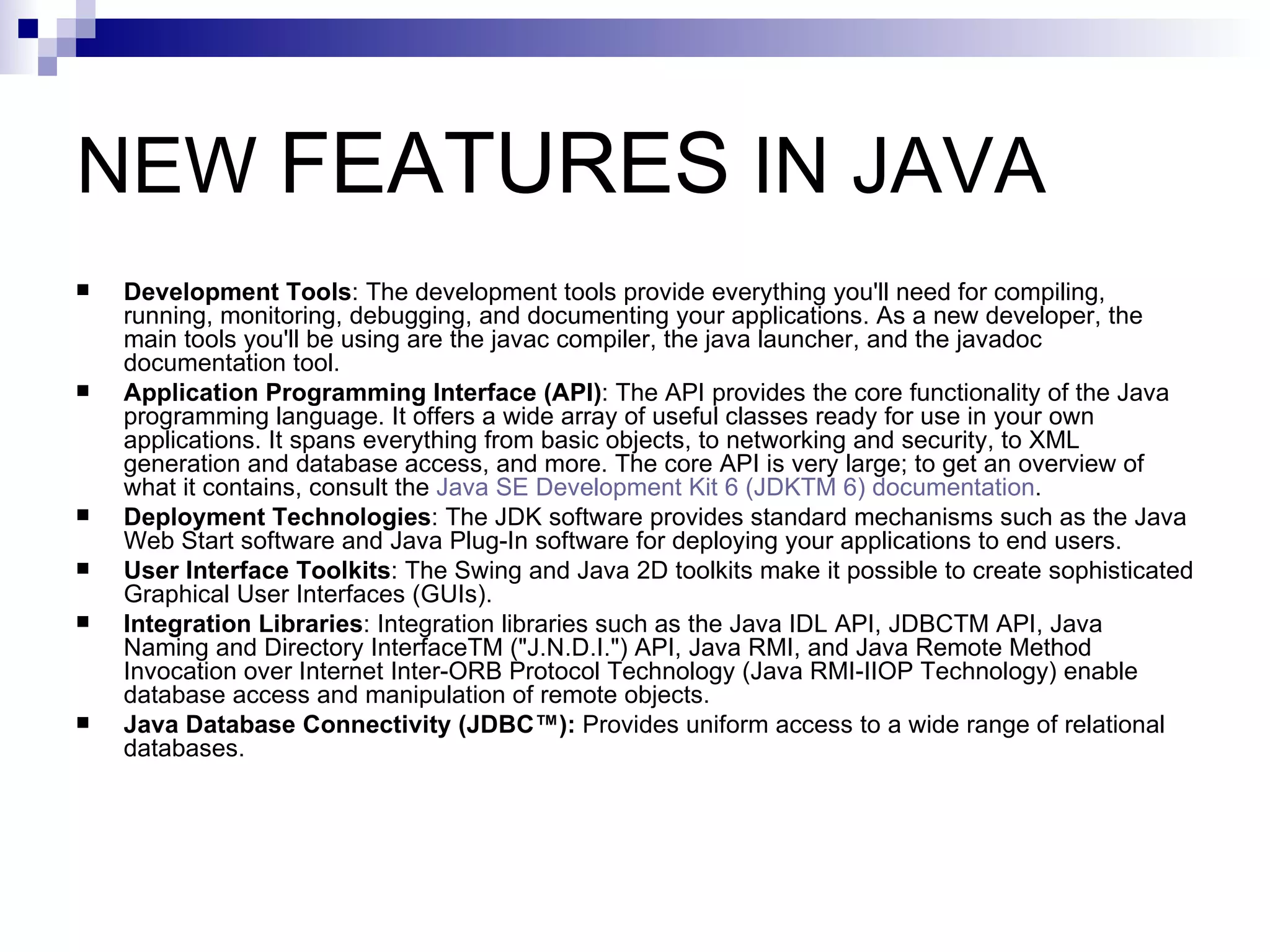 NEW  FEATURES  IN JAVA  Development Tools : The development tools provide everything you'll need for compiling, running, monitoring, debugging, and documenting your applications. As a new developer, the main tools you'll be using are the javac compiler, the java launcher, and the javadoc documentation tool.  Application Programming Interface (API) : The API provides the core functionality of the Java programming language. It offers a wide array of useful classes ready for use in your own applications. It spans everything from basic objects, to networking and security, to XML generation and database access, and more. The core API is very large; to get an overview of what it contains, consult the  Java SE Development Kit 6 (JDKTM 6) documentation .  Deployment Technologies : The JDK software provides standard mechanisms such as the Java Web Start software and Java Plug-In software for deploying your applications to end users.  User Interface Toolkits : The Swing and Java 2D toolkits make it possible to create sophisticated Graphical User Interfaces (GUIs).  Integration Libraries : Integration libraries such as the Java IDL API, JDBCTM API, Java Naming and Directory InterfaceTM (&quot;J.N.D.I.&quot;) API, Java RMI, and Java Remote Method Invocation over Internet Inter-ORB Protocol Technology (Java RMI-IIOP Technology) enable database access and manipulation of remote objects.  Java Database Connectivity (JDBC™):  Provides uniform access to a wide range of relational databases.  