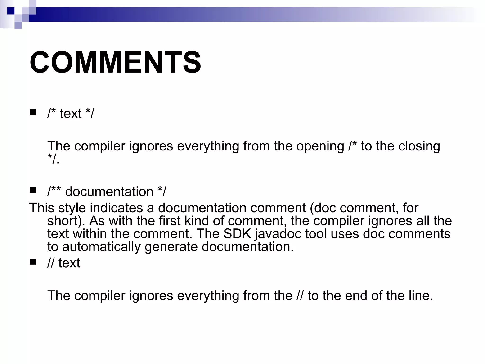 COMMENTS /* text */ The compiler ignores everything from the opening /* to the closing */. /** documentation */ This style indicates a documentation comment (doc comment, for short). As with the first kind of comment, the compiler ignores all the text within the comment. The SDK javadoc tool uses doc comments to automatically generate documentation.  // text The compiler ignores everything from the // to the end of the line. 