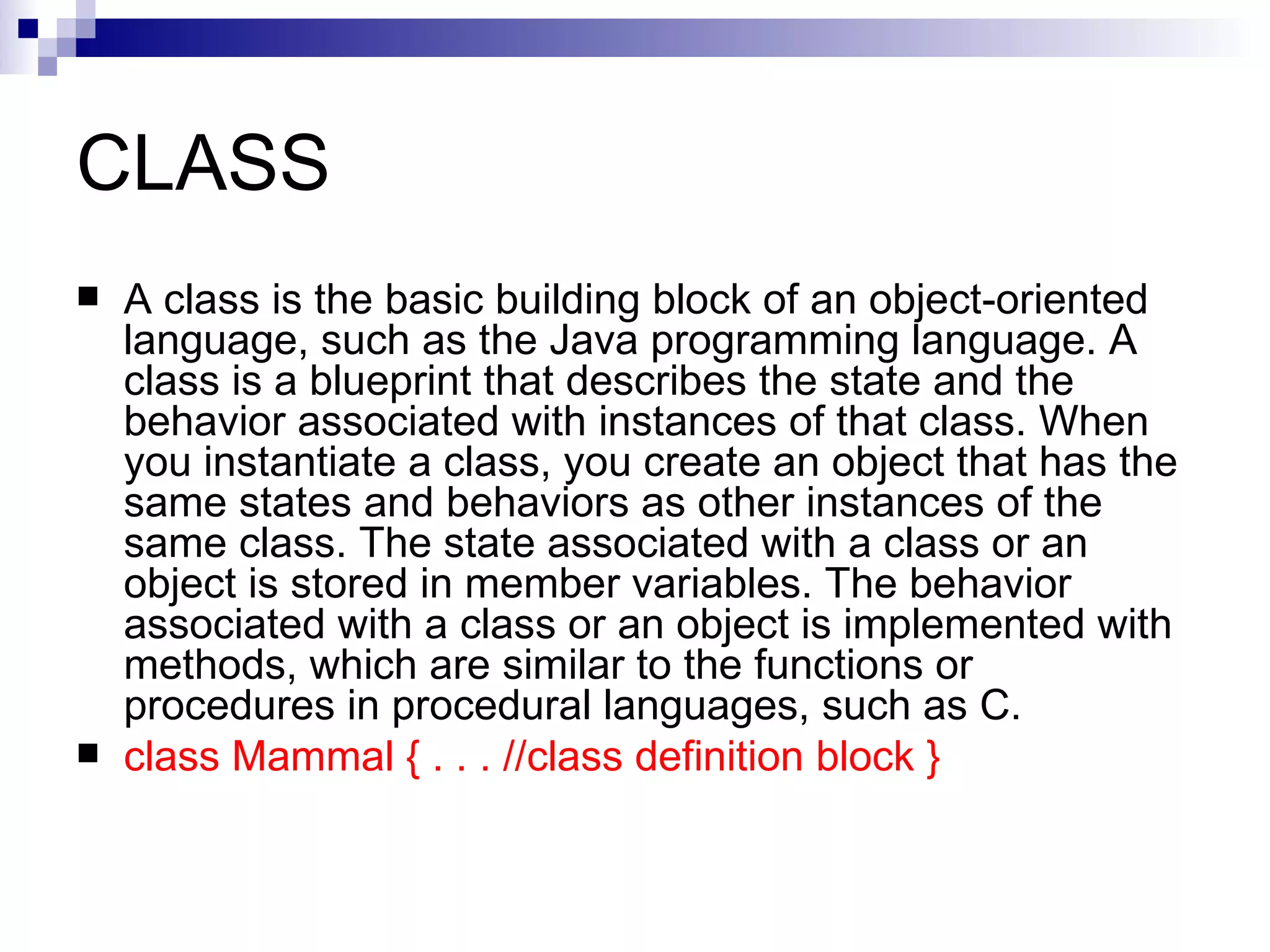 CLASS A class is the basic building block of an object-oriented language, such as the Java programming language. A class is a blueprint that describes the state and the behavior associated with instances of that class. When you instantiate a class, you create an object that has the same states and behaviors as other instances of the same class. The state associated with a class or an object is stored in member variables. The behavior associated with a class or an object is implemented with methods, which are similar to the functions or procedures in procedural languages, such as C.  class Mammal { . . . //class definition block }   
