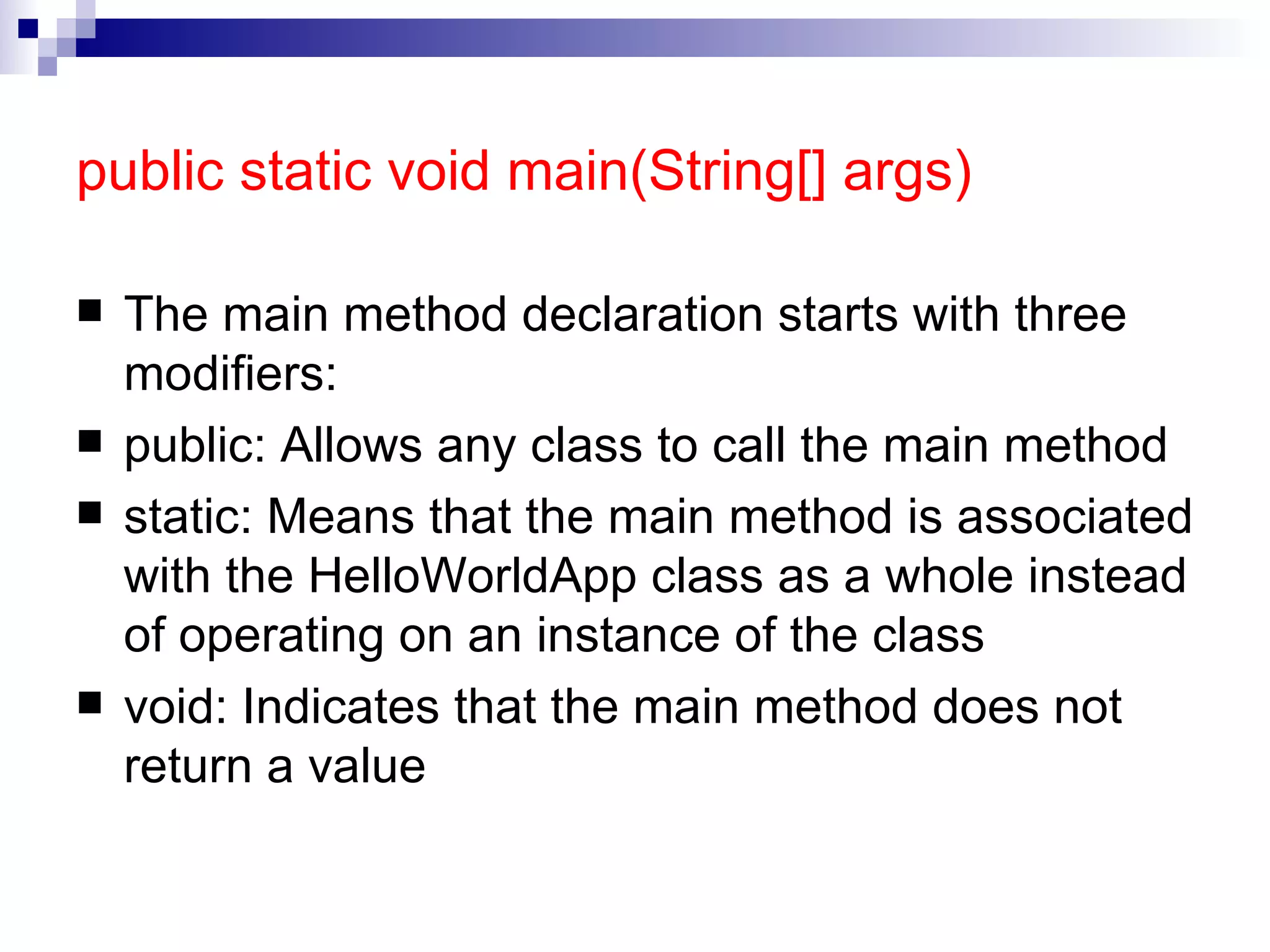 public static void main(String[] args)   The main method declaration starts with three modifiers: public: Allows any class to call the main method static: Means that the main method is associated with the HelloWorldApp class as a whole instead of operating on an instance of the class void: Indicates that the main method does not return a value 