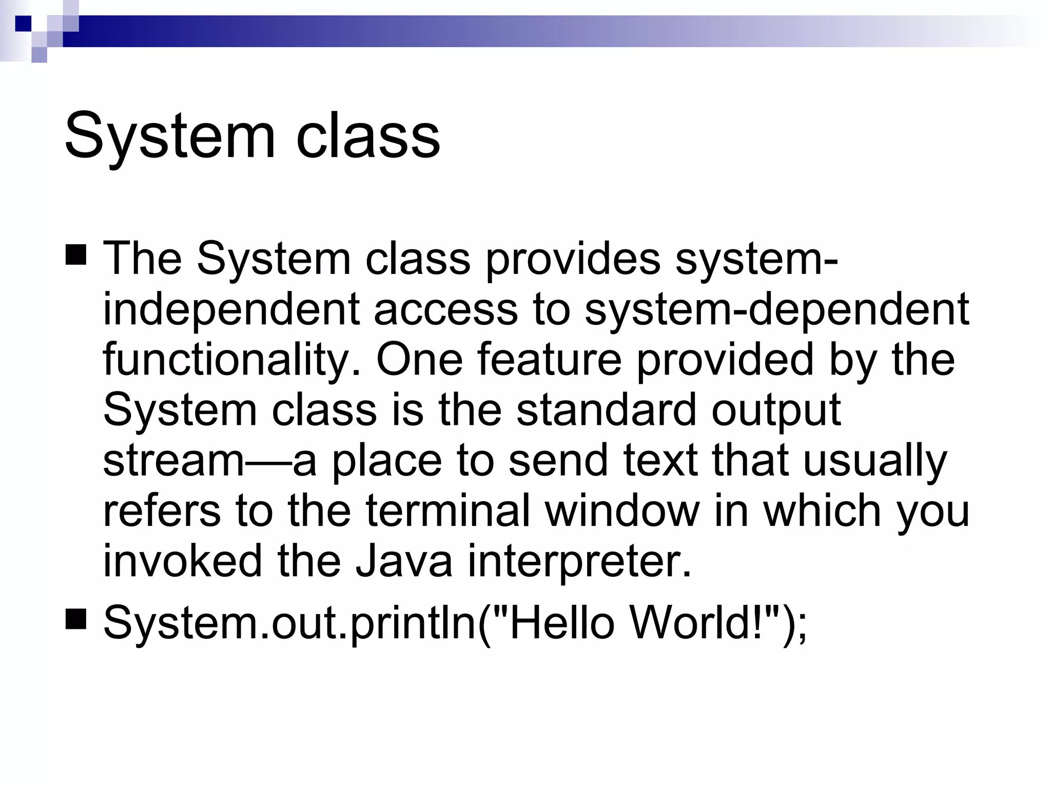 System class The System class provides system-independent access to system-dependent functionality. One feature provided by the System class is the standard output stream—a place to send text that usually refers to the terminal window in which you invoked the Java interpreter.  System.out.println(&quot;Hello World!&quot;);  
