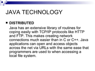 JAVA TECHNOLOGY DISTRIBUTED Java has an extensive library of routines for coping easily with TCP/IP protocols like HTTP and FTP. This makes creating network connections much easier than in C or C++. Java applications can open and access objects across the net via URLs with the same ease that programmers are used to when accessing a local file system.  