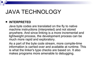 JAVA TECHNOLOGY INTERPRETED Java byte codes are translated on the fly to native machine instructions (interpreted) and not stored anywhere. And since linking is a more incremental and lightweight process, the development process can be much more rapid and exploratory. As a part of the byte code stream, more compile-time information is carried over and available at runtime. This is what the linker's type checks are based on. It also makes programs more amenable to debugging. 