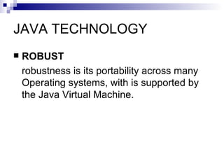 JAVA TECHNOLOGY ROBUST robustness is its portability across many Operating systems, with is supported by the Java Virtual Machine.  