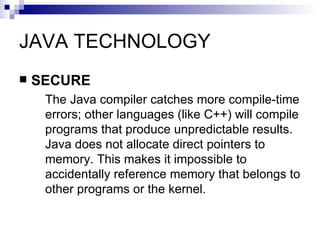 JAVA TECHNOLOGY SECURE The Java compiler catches more compile-time errors; other languages (like C++) will compile programs that produce unpredictable results. Java does not allocate direct pointers to memory. This makes it impossible to accidentally reference memory that belongs to other programs or the kernel. 