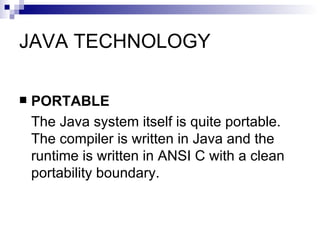 JAVA TECHNOLOGY PORTABLE The Java system itself is quite portable. The compiler is written in Java and the runtime is written in ANSI C with a clean portability boundary.  