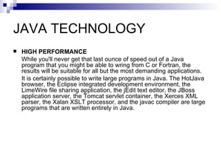 JAVA TECHNOLOGY HIGH PERFORMANCE While you'll never get that last ounce of speed out of a Java program that you might be able to wring from C or Fortran, the results will be suitable for all but the most demanding applications. It is certainly possible to write large programs in Java. The HotJava browser, the Eclipse integrated development environment, the LimeWire file sharing application, the jEdit text editor, the JBoss application server, the Tomcat servlet container, the Xerces XML parser, the Xalan XSLT processor, and the javac compiler are large programs that are written entirely in Java. 