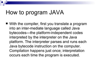 How to program JAVA With the compiler, first you translate a program into an inter-mediate language called Java bytecodes—the platform-independent codes interpreted by the interpreter on the Java platform. The interpreter parses and runs each Java bytecode instruction on the computer. Compilation happens just once; interpretation occurs each time the program is executed.  