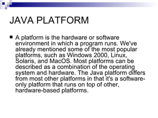 JAVA PLATFORM A platform is the hardware or software environment in which a program runs. We've already mentioned some of the most popular platforms, such as Windows 2000, Linux, Solaris, and MacOS. Most platforms can be described as a combination of the operating system and hardware. The Java platform differs from most other platforms in that it's a software-only platform that runs on top of other, hardware-based platforms. 