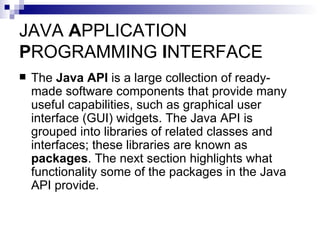 JAVA  A PPLICATION  P ROGRAMMING  I NTERFACE The  Java API  is a large collection of ready-made software components that provide many useful capabilities, such as graphical user interface (GUI) widgets. The Java API is grouped into libraries of related classes and interfaces; these libraries are known as  packages . The next section highlights what functionality some of the packages in the Java API provide. 