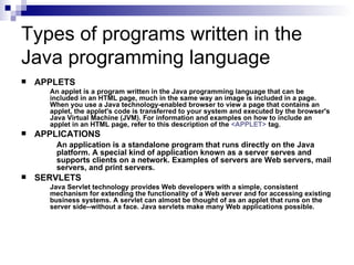 Types of programs written in the Java programming language APPLETS An applet is a program written in the Java programming language that can be included in an HTML page, much in the same way an image is included in a page. When you use a Java technology-enabled browser to view a page that contains an applet, the applet's code is transferred to your system and executed by the browser's Java Virtual Machine (JVM). For information and examples on how to include an applet in an HTML page, refer to this description of the  <APPLET>  tag.  APPLICATIONS An application is a standalone program that runs directly on the Java  platform. A special kind of application known as a server serves and  supports clients on a network. Examples of servers are Web servers, mail  servers, and print servers. SERVLETS Java Servlet technology provides Web developers with a simple, consistent mechanism for extending the functionality of a Web server and for accessing existing business systems. A servlet can almost be thought of as an applet that runs on the server side--without a face. Java servlets make many Web applications possible.  