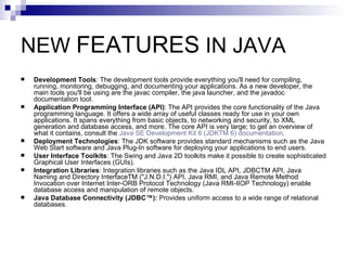 NEW  FEATURES  IN JAVA  Development Tools : The development tools provide everything you'll need for compiling, running, monitoring, debugging, and documenting your applications. As a new developer, the main tools you'll be using are the javac compiler, the java launcher, and the javadoc documentation tool.  Application Programming Interface (API) : The API provides the core functionality of the Java programming language. It offers a wide array of useful classes ready for use in your own applications. It spans everything from basic objects, to networking and security, to XML generation and database access, and more. The core API is very large; to get an overview of what it contains, consult the  Java SE Development Kit 6 (JDKTM 6) documentation .  Deployment Technologies : The JDK software provides standard mechanisms such as the Java Web Start software and Java Plug-In software for deploying your applications to end users.  User Interface Toolkits : The Swing and Java 2D toolkits make it possible to create sophisticated Graphical User Interfaces (GUIs).  Integration Libraries : Integration libraries such as the Java IDL API, JDBCTM API, Java Naming and Directory InterfaceTM (&quot;J.N.D.I.&quot;) API, Java RMI, and Java Remote Method Invocation over Internet Inter-ORB Protocol Technology (Java RMI-IIOP Technology) enable database access and manipulation of remote objects.  Java Database Connectivity (JDBC™):  Provides uniform access to a wide range of relational databases.  