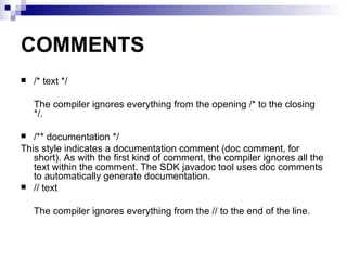 COMMENTS /* text */ The compiler ignores everything from the opening /* to the closing */. /** documentation */ This style indicates a documentation comment (doc comment, for short). As with the first kind of comment, the compiler ignores all the text within the comment. The SDK javadoc tool uses doc comments to automatically generate documentation.  // text The compiler ignores everything from the // to the end of the line. 
