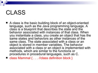 CLASS A class is the basic building block of an object-oriented language, such as the Java programming language. A class is a blueprint that describes the state and the behavior associated with instances of that class. When you instantiate a class, you create an object that has the same states and behaviors as other instances of the same class. The state associated with a class or an object is stored in member variables. The behavior associated with a class or an object is implemented with methods, which are similar to the functions or procedures in procedural languages, such as C.  class Mammal { . . . //class definition block }   