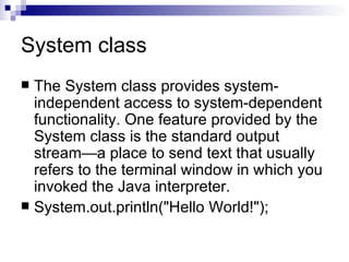 System class The System class provides system-independent access to system-dependent functionality. One feature provided by the System class is the standard output stream—a place to send text that usually refers to the terminal window in which you invoked the Java interpreter.  System.out.println(&quot;Hello World!&quot;);  