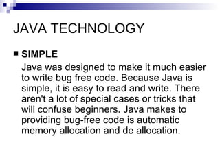 JAVA TECHNOLOGY SIMPLE Java was designed to make it much easier to write bug free code. Because Java is simple, it is easy to read and write. There aren't a lot of special cases or tricks that will confuse beginners. Java makes to providing bug-free code is automatic memory allocation and de allocation.  