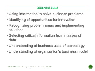CONCEPTUAL SKILLS
1–12
• Using information to solve business problems
• Identifying of opportunities for innovation
• Recognizing problem areas and implementing
solutions
• Selecting critical information from masses of
data
• Understanding of business uses of technology
• Understanding of organization’s business model
MSMG 125 “Principles of Management” Instructor: Sumera Kazi, July 2021
 