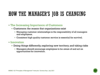  The Increasing Importance of Customers
 Customers: the reason that organizations exist
 Managing customer relationships is the responsibility of all managers
and employees.
 Consistent high quality customer service is essential for survival.
 Innovation
 Doing things differently, exploring new territory, and taking risks
 Managers should encourage employees to be aware of and act on
opportunities for innovation.
1–17
MSMG 125 “Principles of Management” Instructor: Sumera Kazi, July 2021
 