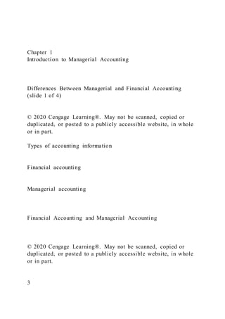 Chapter 1
Introduction to Managerial Accounting
Differences Between Managerial and Financial Accounting
(slide 1 of 4)
© 2020 Cengage Learning®. May not be scanned, copied or
duplicated, or posted to a publicly accessible website, in whole
or in part.
Types of accounting information
Financial accounting
Managerial accounting
Financial Accounting and Managerial Accounting
© 2020 Cengage Learning®. May not be scanned, copied or
duplicated, or posted to a publicly accessible website, in whole
or in part.
3
 