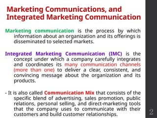 2
Marketing Communications, and
Integrated Marketing Communication
Marketing communication is the process by which
information about an organization and its offerings is
disseminated to selected markets.
Integrated Marketing Communication (IMC) is the
concept under which a company carefully integrates
and coordinates its many communication channels
(more than one) to deliver a clear, consistent, and
convincing message about the organization and its
products.
- It is also called Communication Mix that consists of the
specific blend of advertising, sales promotion, public
relations, personal selling, and direct-marketing tools
that the company uses to communicate with their
customers and build customer relationships.
 