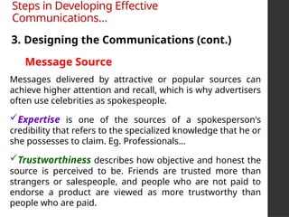Messages delivered by attractive or popular sources can
achieve higher attention and recall, which is why advertisers
often use celebrities as spokespeople.
Expertise is one of the sources of a spokesperson's
credibility that refers to the specialized knowledge that he or
she possesses to claim. Eg. Professionals…
Trustworthiness describes how objective and honest the
source is perceived to be. Friends are trusted more than
strangers or salespeople, and people who are not paid to
endorse a product are viewed as more trustworthy than
people who are paid.
3. Designing the Communications (cont.)
Steps in Developing Effective
Communications…
Message Source
 