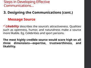 Likability describes the source’s attractiveness. Qualities
such as openness, humor, and naturalness make a source
more likable. Eg. Celebrities and sport persons.
The most highly credible source would score high on all
three dimensions—expertise, trustworthiness, and
likability.
3. Designing the Communications (cont.)
Steps in Developing Effective
Communications…
Message Source
 