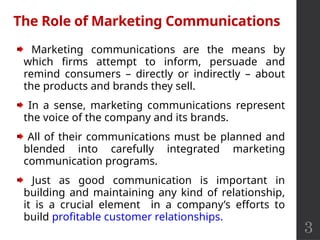 3
The Role of Marketing Communications
Marketing communications are the means by
which firms attempt to inform, persuade and
remind consumers – directly or indirectly – about
the products and brands they sell.
In a sense, marketing communications represent
the voice of the company and its brands.
All of their communications must be planned and
blended into carefully integrated marketing
communication programs.
Just as good communication is important in
building and maintaining any kind of relationship,
it is a crucial element in a company’s efforts to
build profitable customer relationships.
 