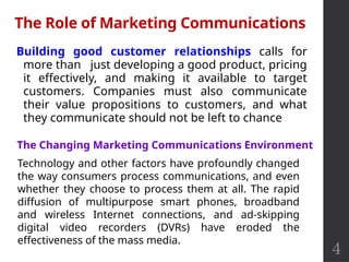 4
Building good customer relationships calls for
more than just developing a good product, pricing
it effectively, and making it available to target
customers. Companies must also communicate
their value propositions to customers, and what
they communicate should not be left to chance
The Role of Marketing Communications
The Changing Marketing Communications Environment
Technology and other factors have profoundly changed
the way consumers process communications, and even
whether they choose to process them at all. The rapid
diffusion of multipurpose smart phones, broadband
and wireless Internet connections, and ad-skipping
digital video recorders (DVRs) have eroded the
effectiveness of the mass media.
 