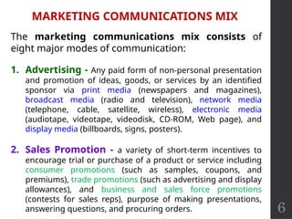 6
MARKETING COMMUNICATIONS MIX
The marketing communications mix consists of
eight major modes of communication:
1. Advertising - Any paid form of non-personal presentation
and promotion of ideas, goods, or services by an identified
sponsor via print media (newspapers and magazines),
broadcast media (radio and television), network media
(telephone, cable, satellite, wireless), electronic media
(audiotape, videotape, videodisk, CD-ROM, Web page), and
display media (billboards, signs, posters).
2. Sales Promotion - a variety of short-term incentives to
encourage trial or purchase of a product or service including
consumer promotions (such as samples, coupons, and
premiums), trade promotions (such as advertising and display
allowances), and business and sales force promotions
(contests for sales reps), purpose of making presentations,
answering questions, and procuring orders.
 