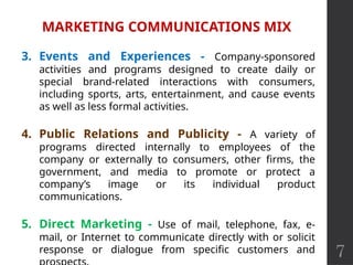 7
MARKETING COMMUNICATIONS MIX
3. Events and Experiences - Company-sponsored
activities and programs designed to create daily or
special brand-related interactions with consumers,
including sports, arts, entertainment, and cause events
as well as less formal activities.
4. Public Relations and Publicity - A variety of
programs directed internally to employees of the
company or externally to consumers, other firms, the
government, and media to promote or protect a
company’s image or its individual product
communications.
5. Direct Marketing - Use of mail, telephone, fax, e-
mail, or Internet to communicate directly with or solicit
response or dialogue from specific customers and
 