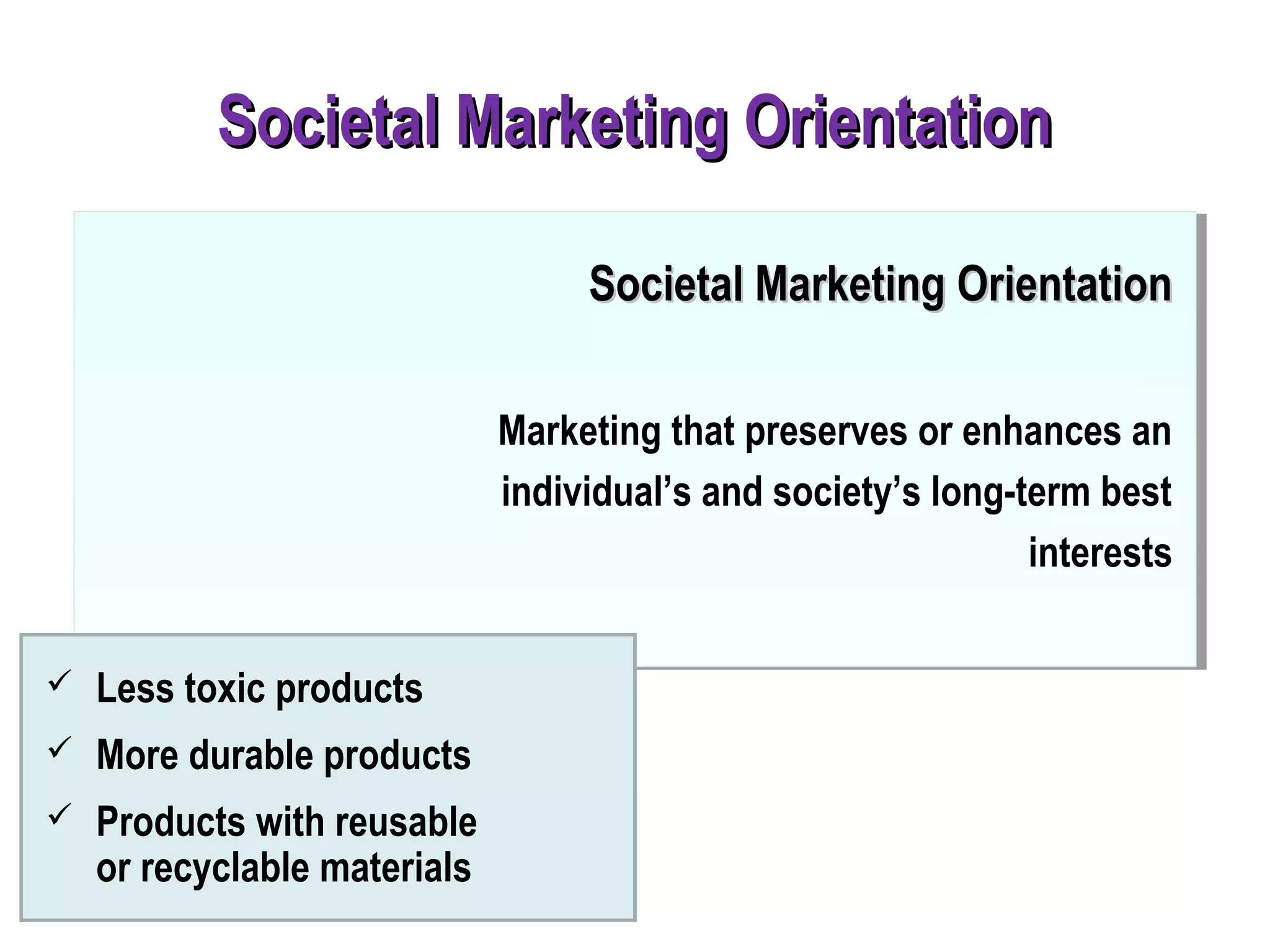  Less toxic products
 More durable products
 Products with reusable
or recyclable materials
Societal Marketing OrientationSocietal Marketing Orientation
Societal Marketing OrientationSocietal Marketing Orientation
Marketing that preserves or enhances an
individual’s and society’s long-term best
interests
 