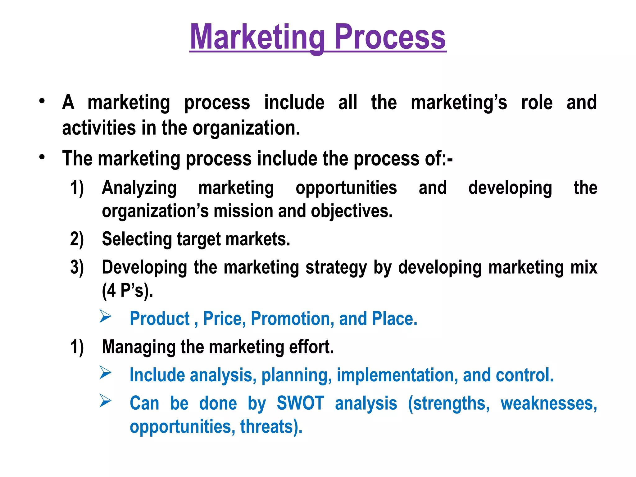 Marketing Process
• A marketing process include all the marketing’s role and
activities in the organization.
• The marketing process include the process of:-
1) Analyzing marketing opportunities and developing the
organization’s mission and objectives.
2) Selecting target markets.
3) Developing the marketing strategy by developing marketing mix
(4 P’s).
 Product , Price, Promotion, and Place.
1) Managing the marketing effort.
 Include analysis, planning, implementation, and control.
 Can be done by SWOT analysis (strengths, weaknesses,
opportunities, threats).
 