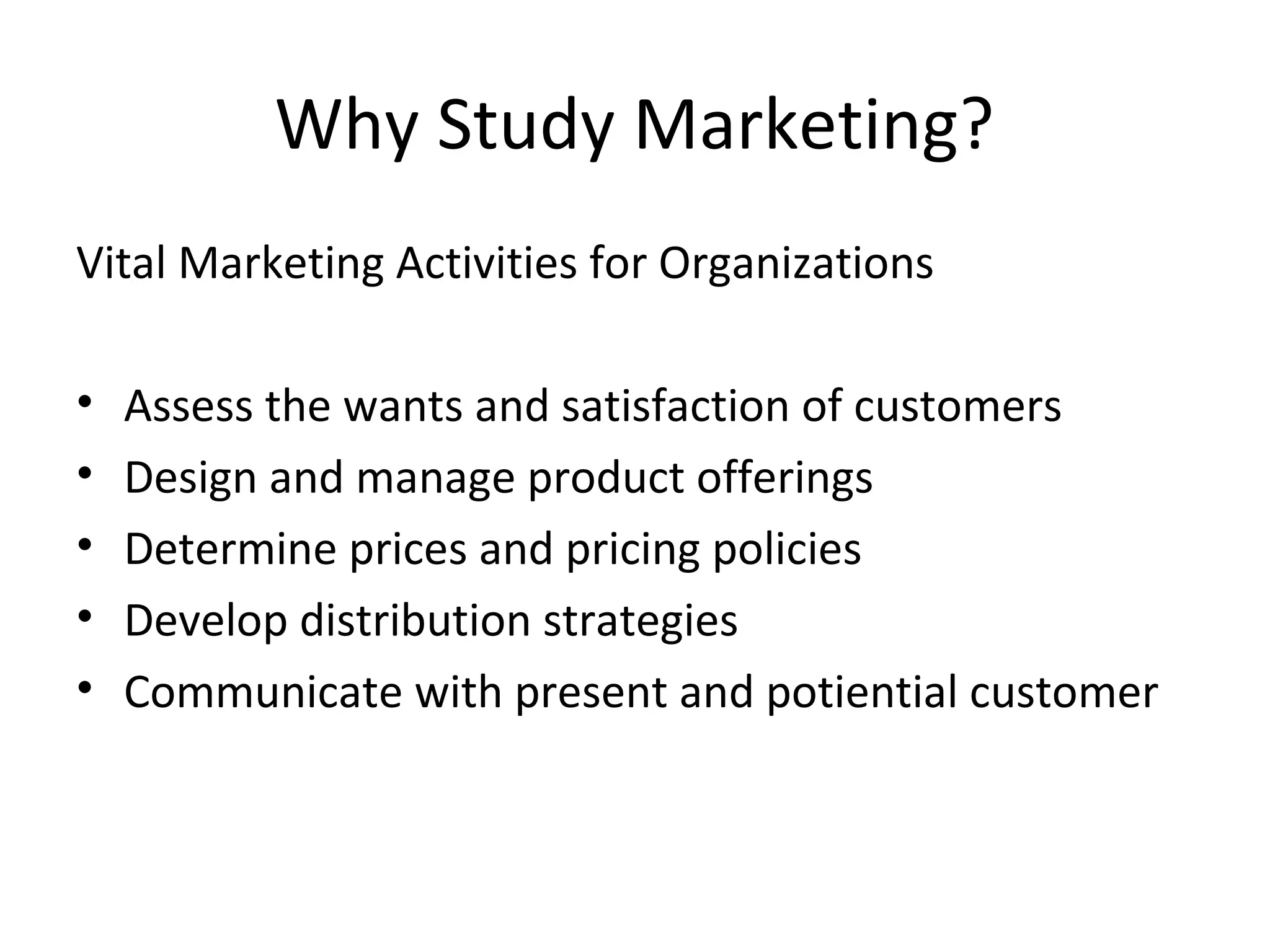 Why Study Marketing?
Vital Marketing Activities for Organizations
• Assess the wants and satisfaction of customers
• Design and manage product offerings
• Determine prices and pricing policies
• Develop distribution strategies
• Communicate with present and potiential customer
 