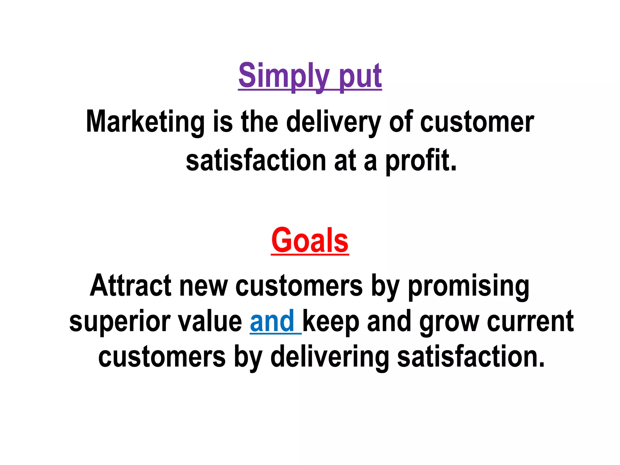 Simply put
Marketing is the delivery of customer
satisfaction at a profit.
Goals
Attract new customers by promising
superior value and keep and grow current
customers by delivering satisfaction.
 