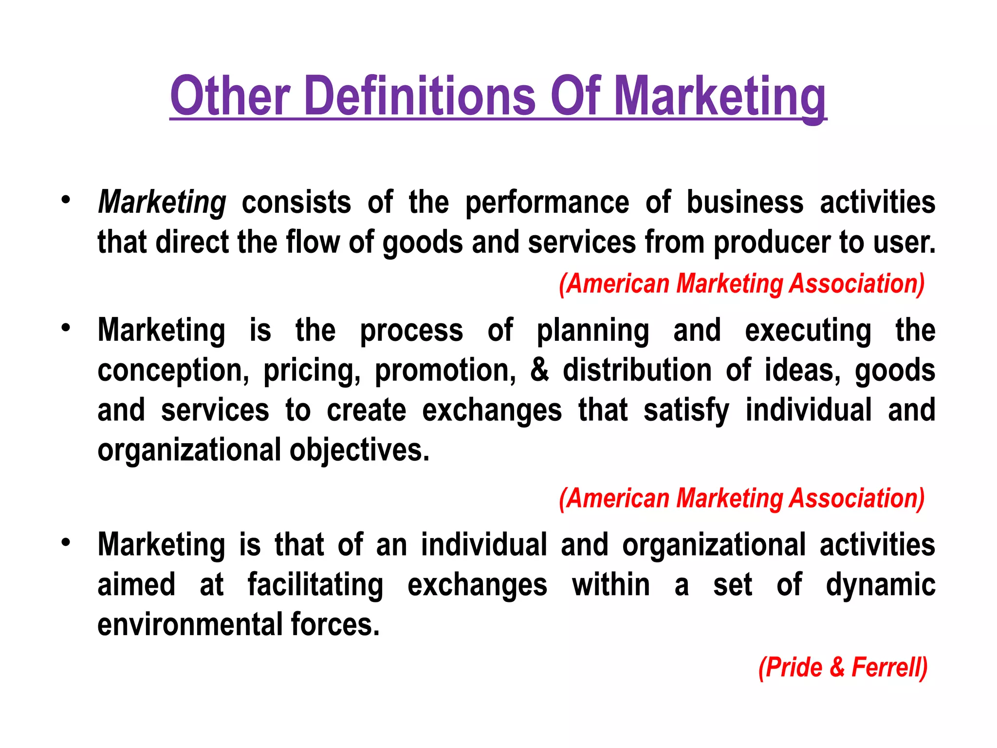 Other Definitions Of Marketing
• Marketing consists of the performance of business activities
that direct the flow of goods and services from producer to user.
(American Marketing Association)
• Marketing is the process of planning and executing the
conception, pricing, promotion, & distribution of ideas, goods
and services to create exchanges that satisfy individual and
organizational objectives.
(American Marketing Association)
• Marketing is that of an individual and organizational activities
aimed at facilitating exchanges within a set of dynamic
environmental forces.
(Pride & Ferrell)
 