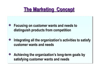 The Marketing ConceptThe Marketing Concept
 Focusing on customer wants and needs to
distinguish products from competition
 Integrating all the organization’s activities to satisfy
customer wants and needs
 Achieving the organization’s long-term goals by
satisfying customer wants and needs
 