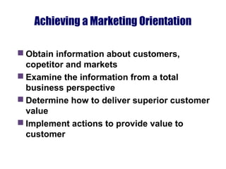 Achieving a Marketing Orientation
 Obtain information about customers,
copetitor and markets
 Examine the information from a total
business perspective
 Determine how to deliver superior customer
value
 Implement actions to provide value to
customer
 