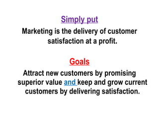 Simply put
Marketing is the delivery of customer
satisfaction at a profit.
Goals
Attract new customers by promising
superior value and keep and grow current
customers by delivering satisfaction.
 
