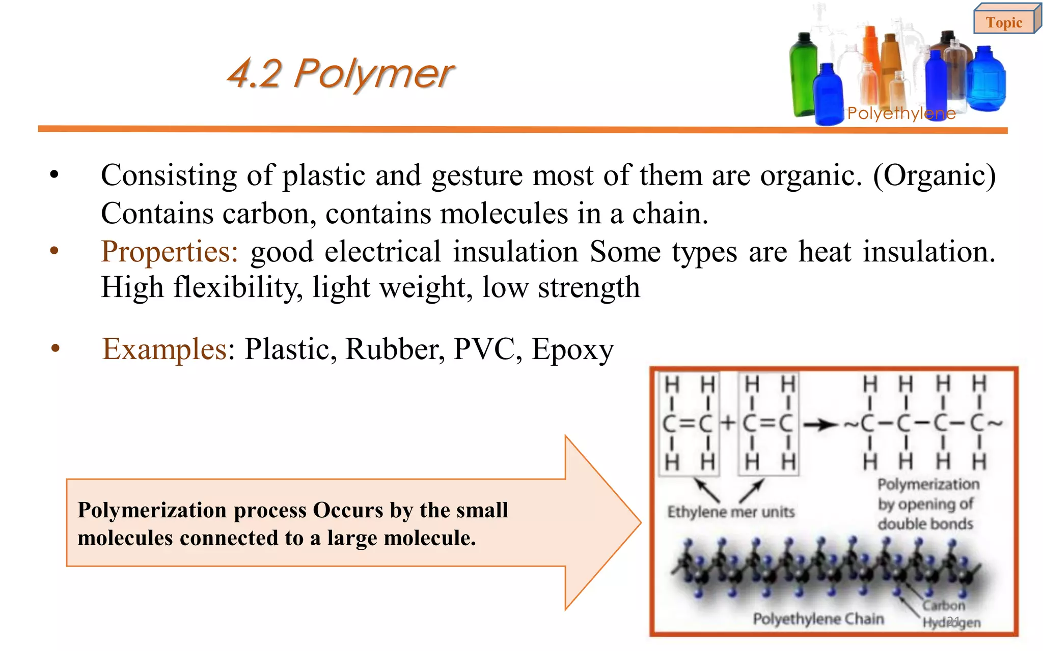 4.2 Polymer
Polyethylene
• Consisting of plastic and gesture most of them are organic. (Organic)
Contains carbon, contains molecules in a chain.
• Properties: good electrical insulation Some types are heat insulation.
High flexibility, light weight, low strength
• Examples: Plastic, Rubber, PVC, Epoxy
Polymerization process Occurs by the small
molecules connected to a large molecule.
Topic
21
 