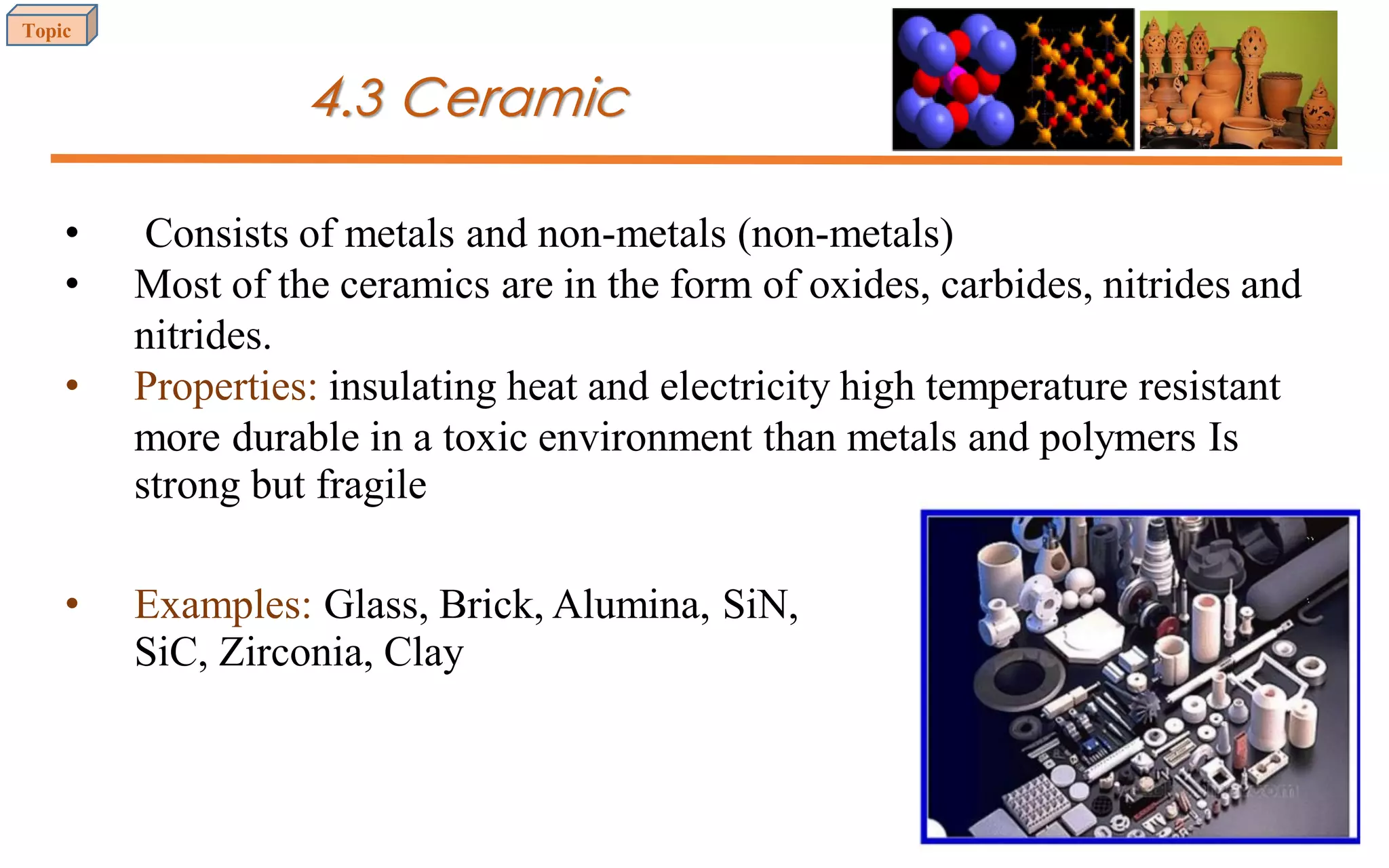 4.3 Ceramic
• Consists of metals and non-metals (non-metals)
• Most of the ceramics are in the form of oxides, carbides, nitrides and
nitrides.
• Properties: insulating heat and electricity high temperature resistant
more durable in a toxic environment than metals and polymers Is
strong but fragile
• Examples: Glass, Brick, Alumina, SiN,
SiC, Zirconia, Clay
Topic
22
 