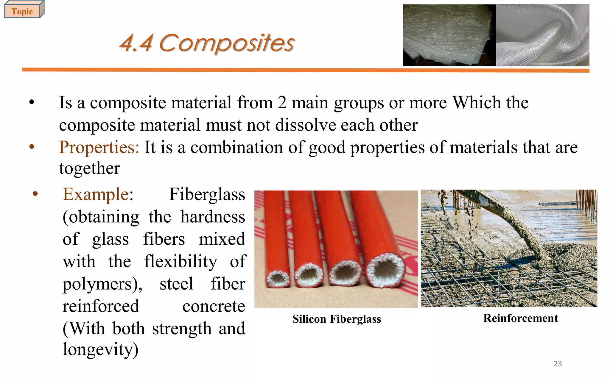 4.4 Composites
• Is a composite material from 2 main groups or more Which the
composite material must not dissolve each other
• Properties: It is a combination of good properties of materials that are
together
• Example: Fiberglass
(obtaining the hardness
of glass fibers mixed
with the flexibility of
polymers), steel fiber
reinforced concrete
(With both strength and
longevity)
Silicon Fiberglass Reinforcement
Topic
23
 