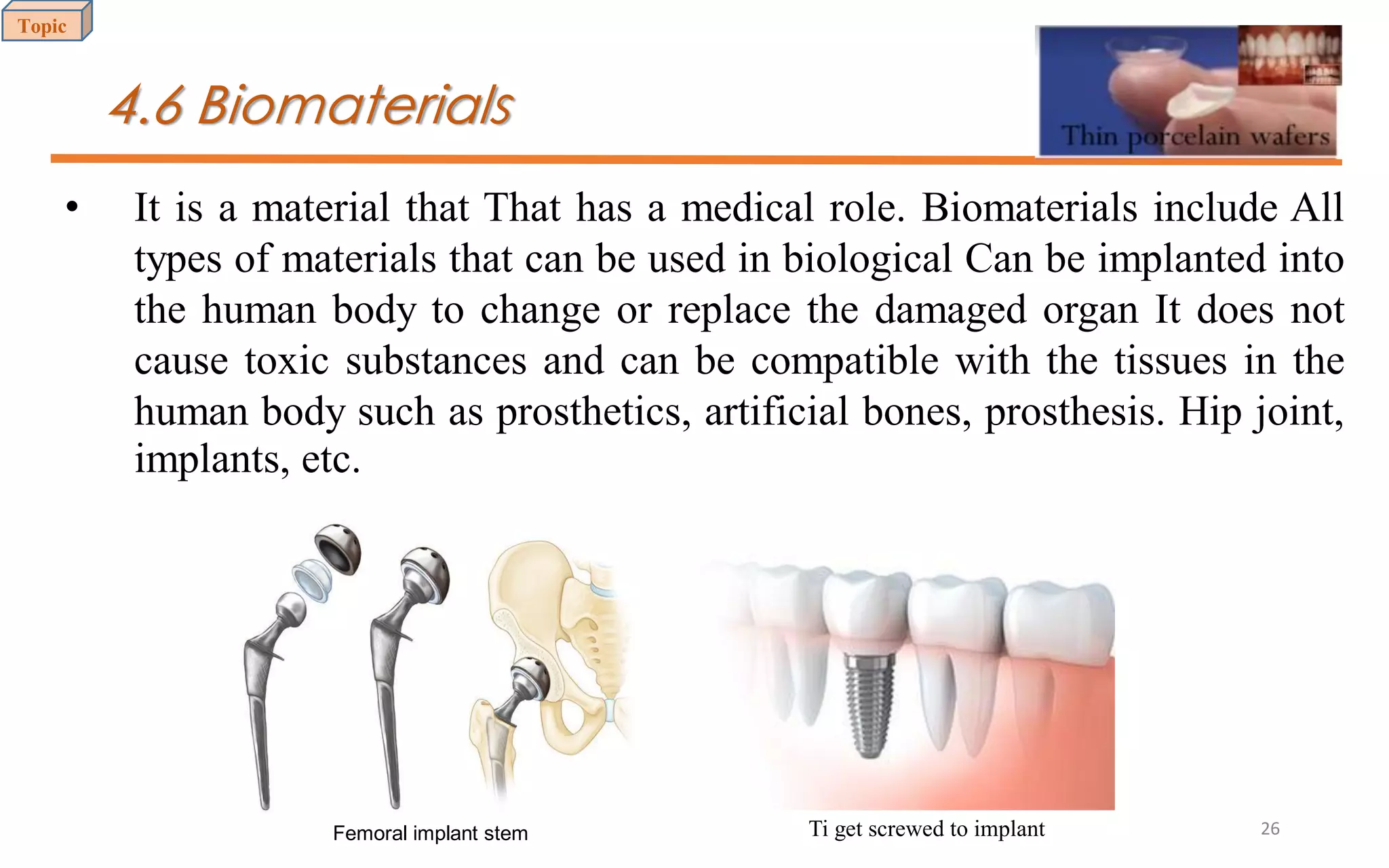 4.6 Biomaterials
• It is a material that That has a medical role. Biomaterials include All
types of materials that can be used in biological Can be implanted into
the human body to change or replace the damaged organ It does not
cause toxic substances and can be compatible with the tissues in the
human body such as prosthetics, artificial bones, prosthesis. Hip joint,
implants, etc.
Femoral implant stem Ti get screwed to implant
Topic
26
 